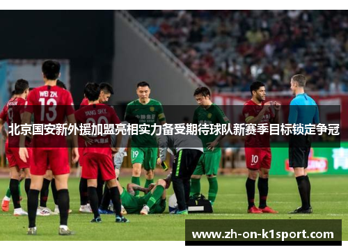 北京国安新外援加盟亮相实力备受期待球队新赛季目标锁定争冠
