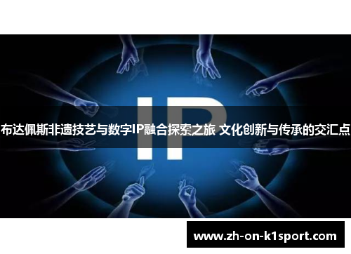 布达佩斯非遗技艺与数字IP融合探索之旅 文化创新与传承的交汇点