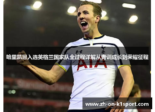 哈里凯恩入选英格兰国家队全过程详解从青训成长到荣耀征程