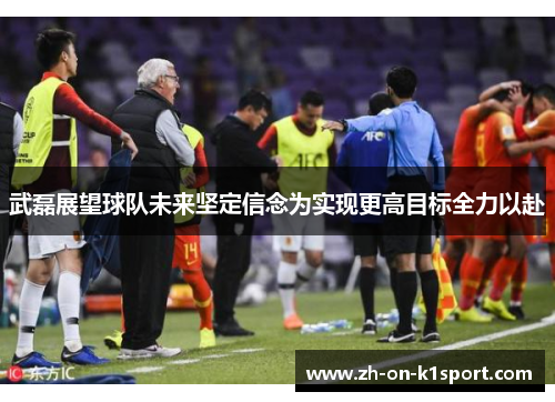 武磊展望球队未来坚定信念为实现更高目标全力以赴