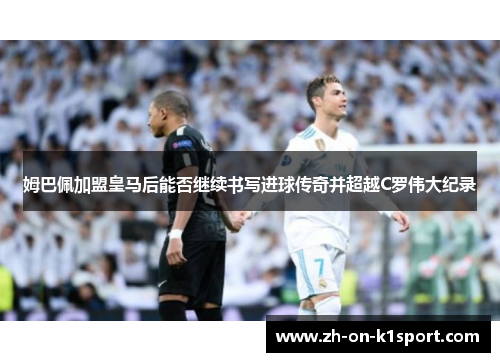 姆巴佩加盟皇马后能否继续书写进球传奇并超越C罗伟大纪录
