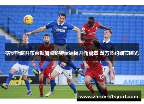 格罗斯离开布莱顿加盟多特蒙德揭开新篇章 双方签约细节曝光