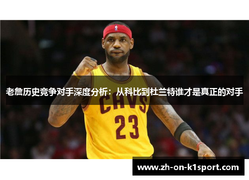 老詹历史竞争对手深度分析：从科比到杜兰特谁才是真正的对手